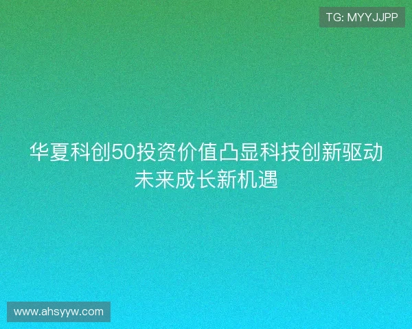 华夏科创50投资价值凸显科技创新驱动未来成长新机遇 华夏科创50投资价值凸显科技创新驱动未来成长新机遇